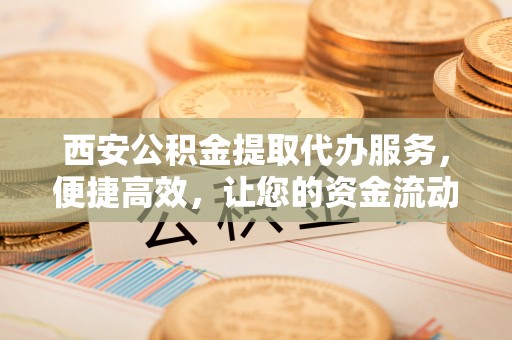定兴西安公积金提取代办服务，便捷高效，让您的资金流动无忧