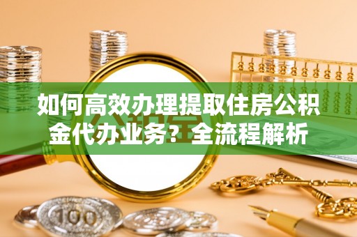 定兴如何高效办理提取住房公积金代办业务？全流程解析
