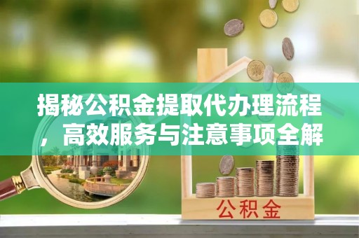 定兴揭秘公积金提取代办理流程，高效服务与注意事项全解析